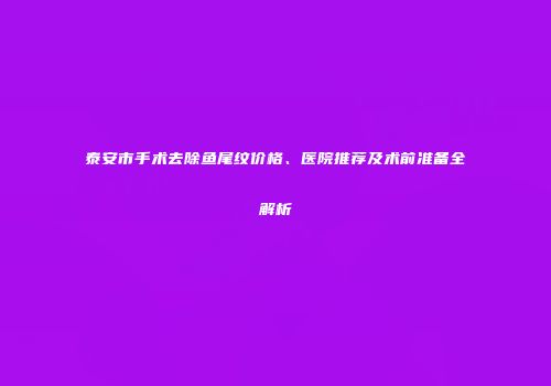 泰安市手术去除鱼尾纹价格、医院推荐及术前准备全解析