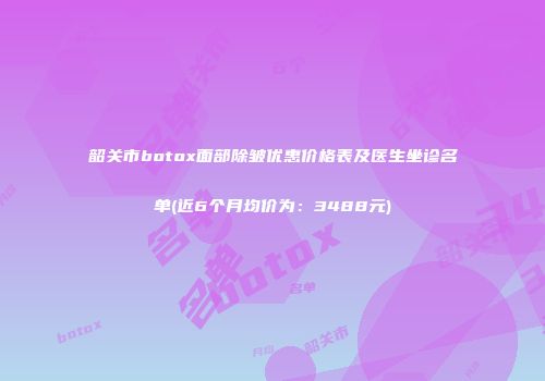 韶关市botox面部除皱优惠价格表及医生坐诊名单(近6个月均价为：3488元)