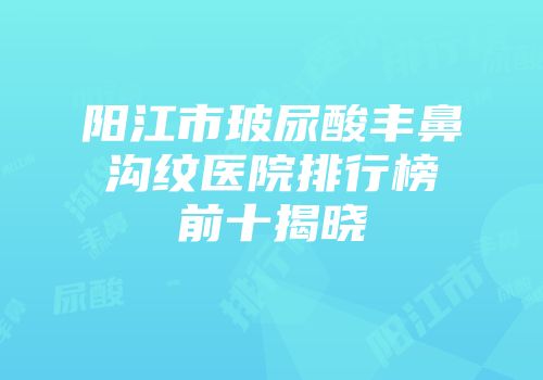 阳江市玻尿酸丰鼻沟纹医院排行榜前十揭晓