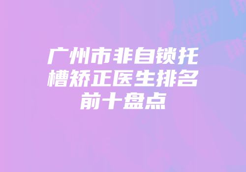 广州市非自锁托槽矫正医生排名前十盘点