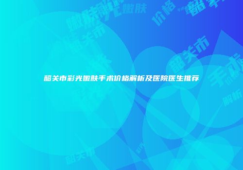 韶关市彩光嫩肤手术价格解析及医院医生推荐