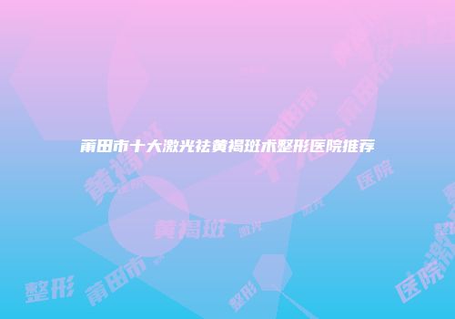 莆田市十大激光祛黄褐斑术整形医院推荐