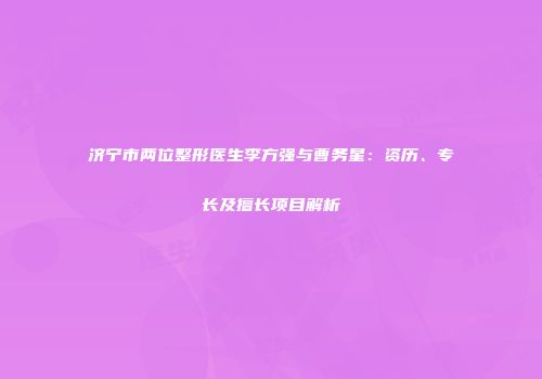 济宁市两位整形医生李方强与曹务星：资历、专长及擅长项目解析