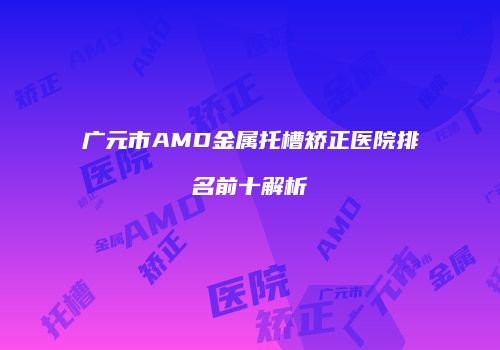 广元市AMD金属托槽矫正医院排名前十解析