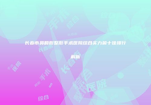 长春市鼻畸形整形手术医院综合实力前十佳排行解析