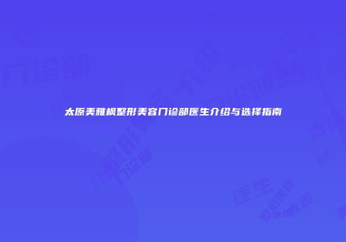 太原美雅枫整形美容门诊部医生介绍与选择指南