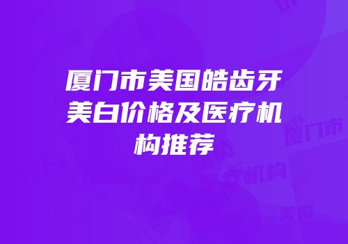 厦门市美国皓齿牙美白价格及医疗机构推荐