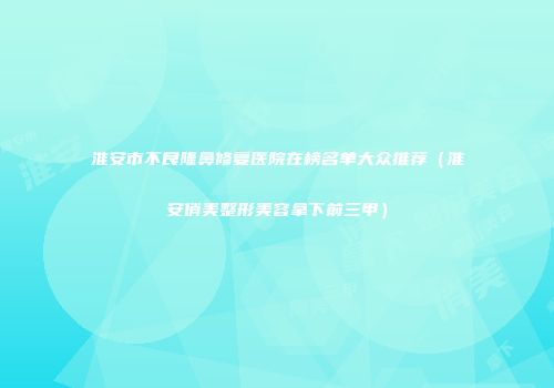 淮安市不良隆鼻修复医院在榜名单大众推荐（淮安俏美整形美容拿下前三甲）