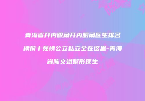 青海省开内眼角开内眼角医生排名榜前十强榜公立私立全在这里-青海省陈文斌整形医生