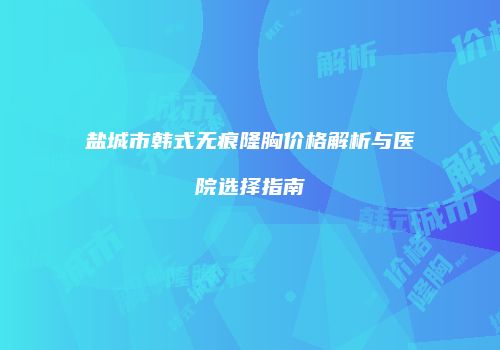 盐城市韩式无痕隆胸价格解析与医院选择指南