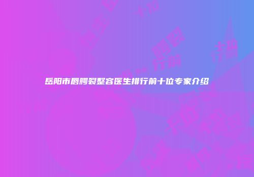 岳阳市唇腭裂整容医生排行前十位专家介绍