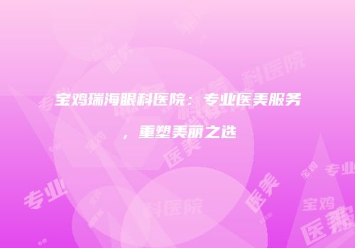宝鸡瑞海眼科医院：专业医美服务，重塑美丽之选