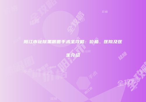 阳江市祛除黑眼圈手术全攻略：价格、医院及医生介绍