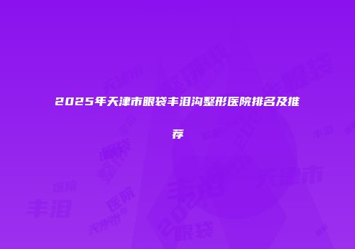 2025年天津市眼袋丰泪沟整形医院排名及推荐
