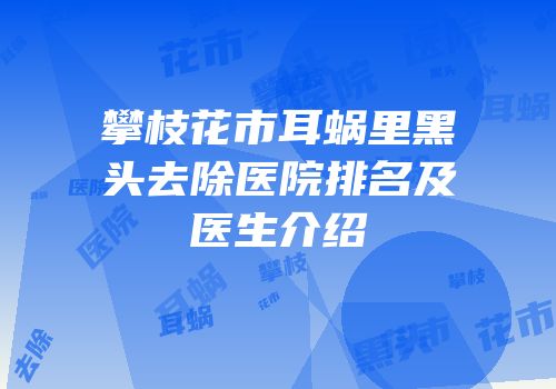 攀枝花市耳蜗里黑头去除医院排名及医生介绍