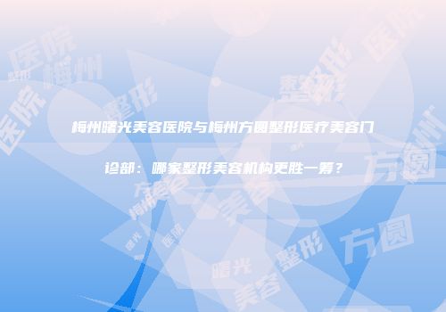 梅州曙光美容医院与梅州方圆整形医疗美容门诊部：哪家整形美容机构更胜一筹？