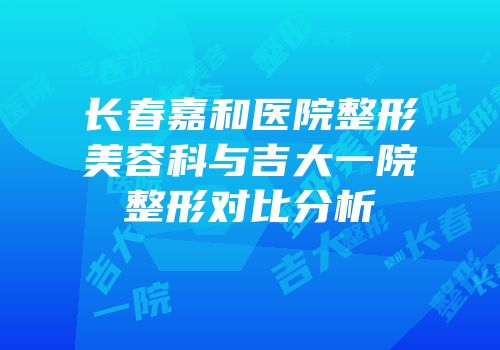 长春嘉和医院整形美容科与吉大一院整形对比分析