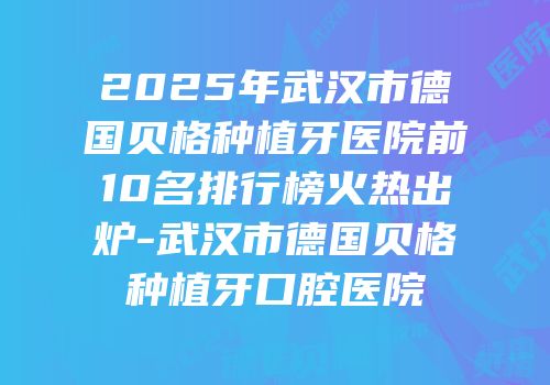 2025年武汉市德国贝格种植牙医院前10名排行榜火热出炉-武汉市德国贝格种植牙口腔医院