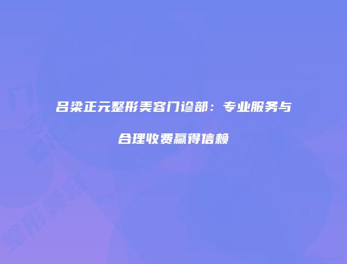 吕梁正元整形美容门诊部：专业服务与合理收费赢得信赖