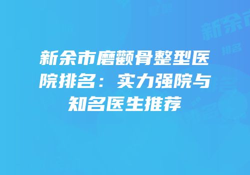 新余市磨颧骨整型医院排名：实力强院与知名医生推荐