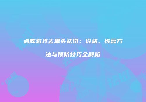 点阵激光去黑头祛斑：价格、恢复方法与预防技巧全解析