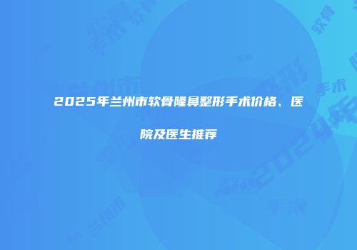 2025年兰州市软骨隆鼻整形手术价格、医院及医生推荐