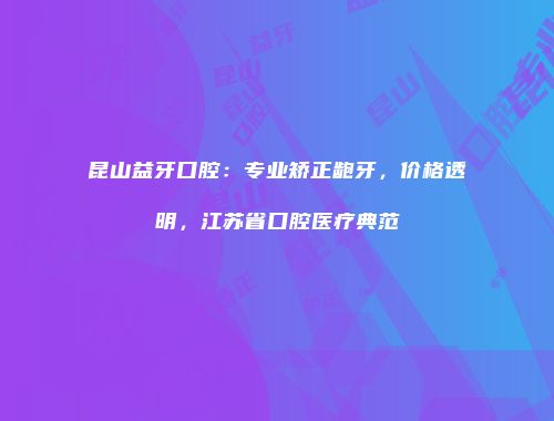 昆山益牙口腔：专业矫正龅牙，价格透明，江苏省口腔医疗典范