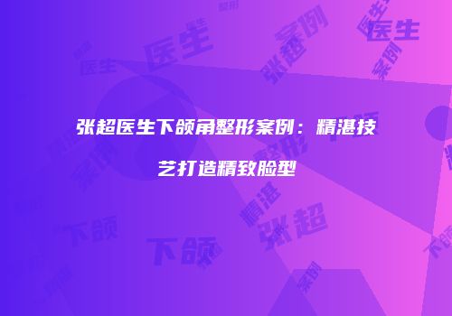 张超医生下颌角整形案例：精湛技艺打造精致脸型