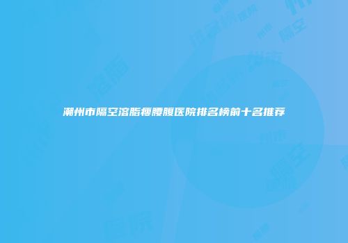 潮州市隔空溶脂瘦腰腹医院排名榜前十名推荐