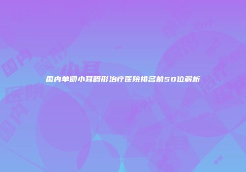 国内单侧小耳畸形治疗医院排名前50位解析