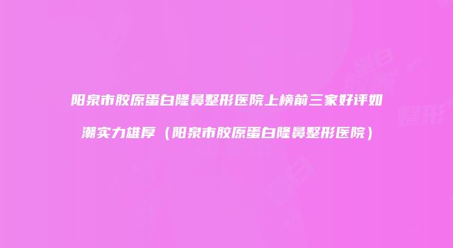 阳泉市胶原蛋白隆鼻整形医院上榜前三家好评如潮实力雄厚（阳泉市胶原蛋白隆鼻整形医院）