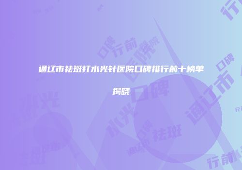 通辽市祛斑打水光针医院口碑排行前十榜单揭晓