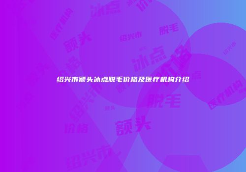 绍兴市额头冰点脱毛价格及医疗机构介绍