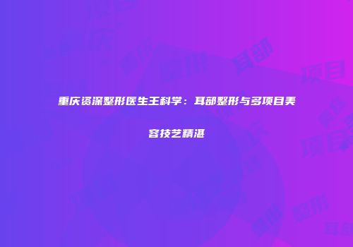 重庆资深整形医生王科学：耳部整形与多项目美容技艺精湛