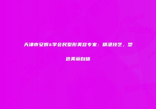 天津市安辉&李会民整形美容专家：精湛技艺，塑造美丽自信