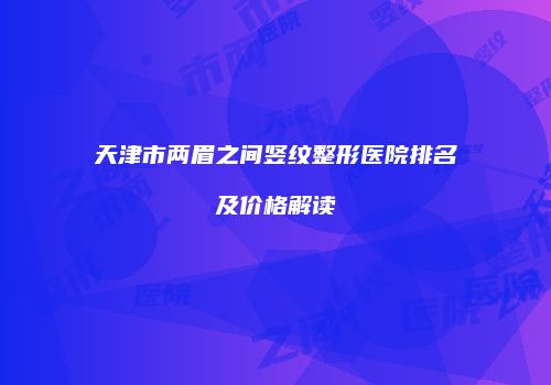 天津市两眉之间竖纹整形医院排名及价格解读
