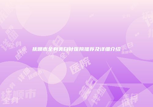 抚顺市全身美白针医院推荐及详细介绍