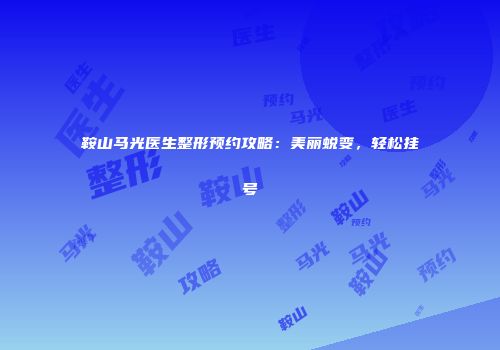 鞍山马光医生整形预约攻略：美丽蜕变，轻松挂号