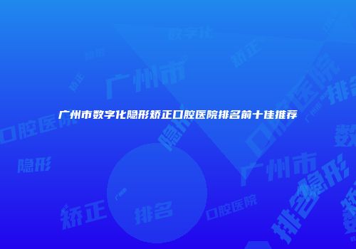 广州市数字化隐形矫正口腔医院排名前十佳推荐