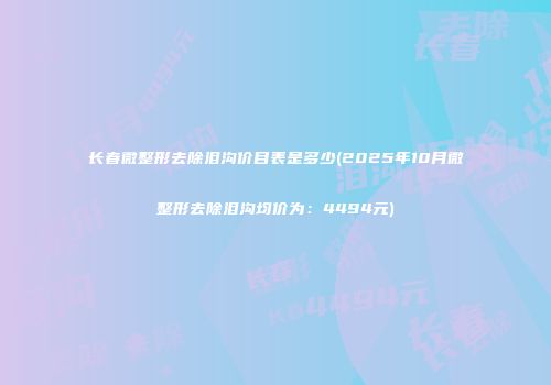 长春微整形去除泪沟价目表是多少(2025年10月微整形去除泪沟均价为：4494元)