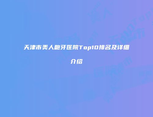天津市美人龅牙医院Top10排名及详细介绍