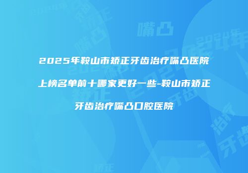 2025年鞍山市矫正牙齿治疗嘴凸医院上榜名单前十哪家更好一些-鞍山市矫正牙齿治疗嘴凸口腔医院