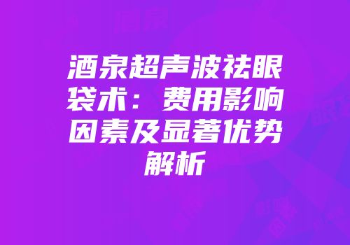 酒泉超声波祛眼袋术：费用影响因素及显著优势解析