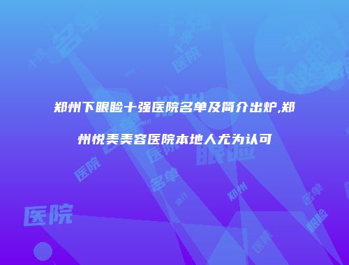 郑州下眼睑十强医院名单及简介出炉,郑州悦美美容医院本地人尤为认可