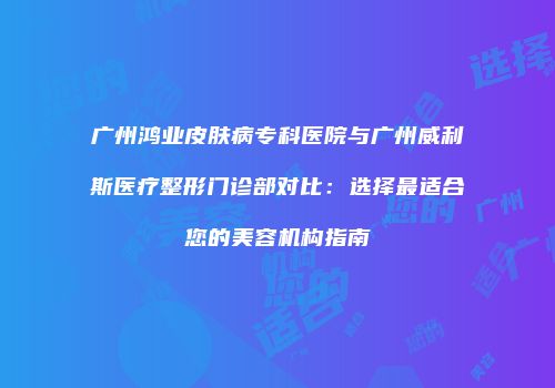 广州鸿业皮肤病专科医院与广州威利斯医疗整形门诊部对比：选择最适合您的美容机构指南