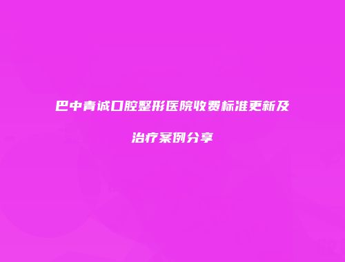 巴中青诚口腔整形医院收费标准更新及治疗案例分享