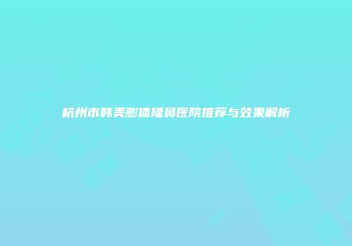 杭州市韩美膨体隆鼻医院推荐与效果解析