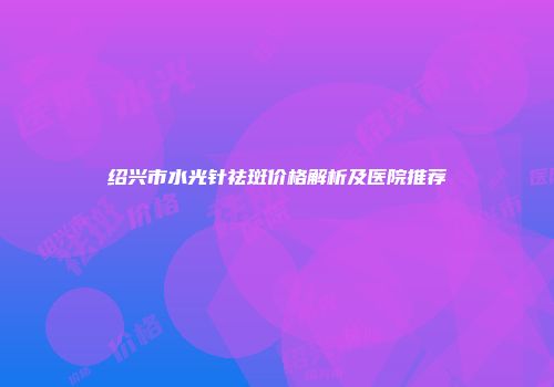 绍兴市水光针祛斑价格解析及医院推荐