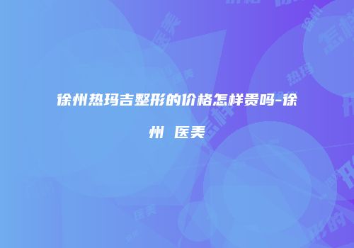 徐州热玛吉整形的价格怎样贵吗-徐州 医美
