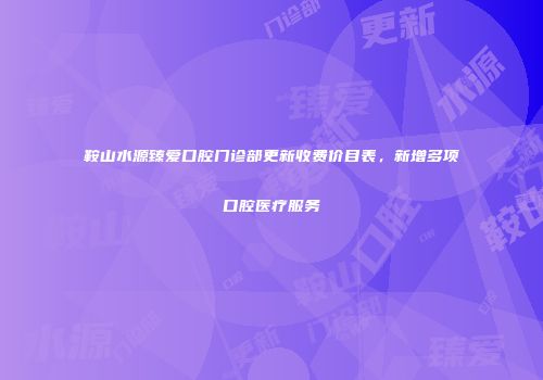 鞍山水源臻爱口腔门诊部更新收费价目表，新增多项口腔医疗服务